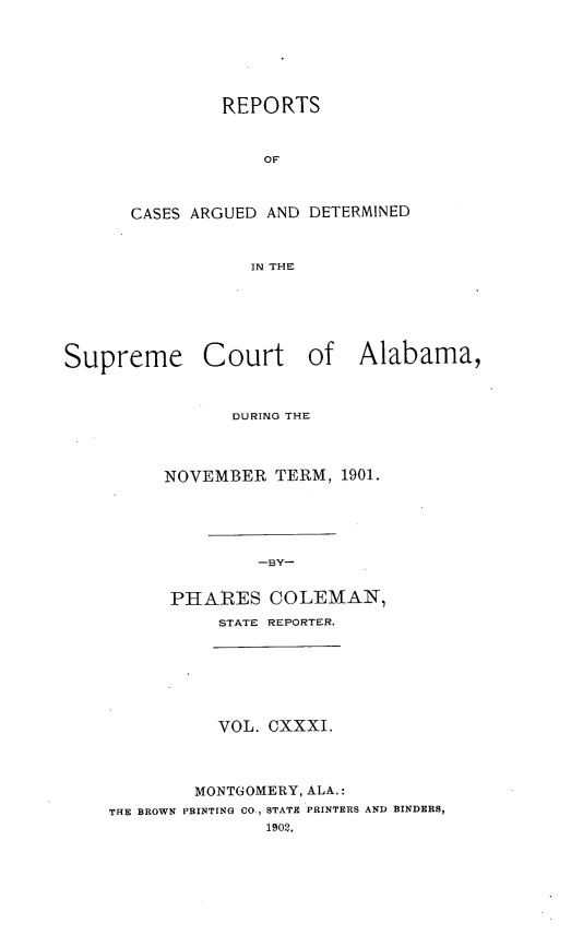 handle is hein.statereports/supctalabm0131 and id is 1 raw text is: REPORTS
OF
CASES ARGUED AND DETERMINED
IN THE

Supreme

Court

of Alabama,

DURING THE
NOVEMBER TERM, 1901.
-BY-
PHARES COLEMAN,
STATE REPORTER.

VOL. CXXXI.
MONTGOMERY, ALA.:
THE BROWN PRINTING CO., STATE PRINTERS AND BINDERS,
1902.


