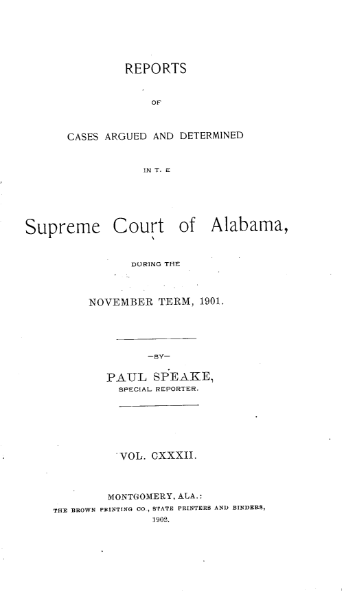 handle is hein.statereports/supctalabm0132 and id is 1 raw text is: REPORTS
OF
CASES ARGUED AND DETERMINED
IN T. E

Supreme

Court of Alabama,

DURING THE
NOVEMBER TERM, 1901.
-BY-
PAUL SPEAKE,
SPECIAL REPORTER.

VOL. CXXXII.
MONTGOMERY, ALA.:
THE BROWN PRINTING CO., STATE PRINTERS AND BINDERS,
1902.


