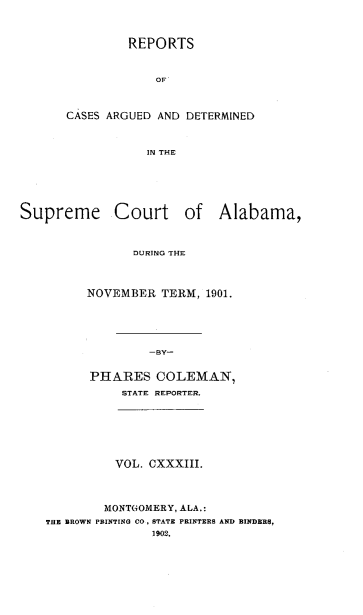 handle is hein.statereports/supctalabm0133 and id is 1 raw text is: REPORTS
OF
CASES ARGUED AND DETERMINED
IN THE

Supreme Court of Alabama,
DURING THE
NOVEMBER TERM, 1901.
-BY-
PHARES COLEMAN,
STATE REPORTER.

VOL. CXXXIII.
MONTGOMERY, ALA.:
THE BROWN PRINTING CO., STATE PRINTERS AND BINDERS,
1902.


