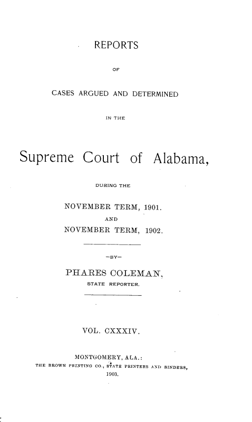 handle is hein.statereports/supctalabm0134 and id is 1 raw text is: REPORTS
OF
CASES ARGUED AND DETERMINED
IN THE

Supreme Court of Alabama,
DURING THE
NOVEMBER TERM, 1901.
AND
NOVEMBER TERM, 1902.
-BY-
PHARES COLEMAN,
STATE REPORTER.

VOL. CXXXIV.
MONTUOMERY, ALA.:
THE BROWN PRINTING CO., STATE PRINTERS AND BINDERS,
1903.


