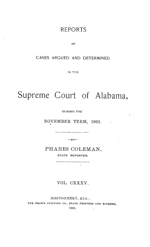 handle is hein.statereports/supctalabm0135 and id is 1 raw text is: REPORTS
OF
CASES ARGUED AND DETERMINED
IN THE

Supreme Court of Alabama,
DURING THE
NOVEMBER TERM, 1902.
-BY-
PHARES COLEMAN,
STATE REPORTER.
VOL. CXXXV.
M1ONTGOMERY, ALA.:
THE BROWN PRINTING CO., STATE PRINTERS AND BINDERS,
1903.


