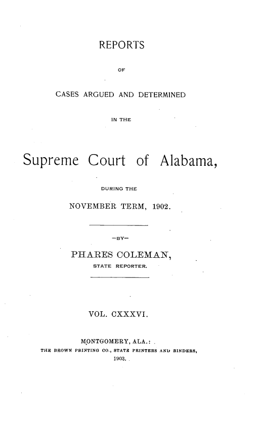 handle is hein.statereports/supctalabm0136 and id is 1 raw text is: REPORTS
OF
CASES ARGUED AND DETERMINED
IN THE

Supreme Court of Alabama,
DURING THE
NOVEMBER TERM, 1902.
-BY-
PHARES COLEMAN,
STATE REPORTER.

VOL. CXXXVI.
MONTGOMERY, ALA.: .
THE BROWN PRINTING 00., STATE PRINTERS AND BINDERS,
1903.


