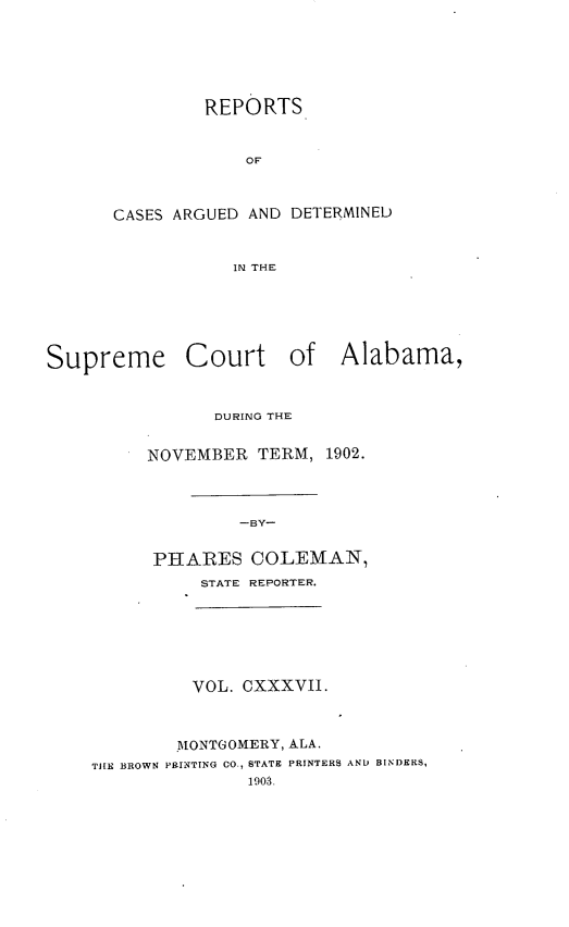 handle is hein.statereports/supctalabm0137 and id is 1 raw text is: REPORTS
OF
CASES ARGUED AND DETERMINED
IN THE

Supreme Court of Alabama,
DURING THE
NOVEMBER TERM, 1902.
-BY-
PHARES COLEMAN,
STATE REPORTER.

VOL. CXXXVII.
MONTGOMERY, ALA.
THE BROWN PRINTING CO., STATE PRINTERS AND BINDERS,
1903.


