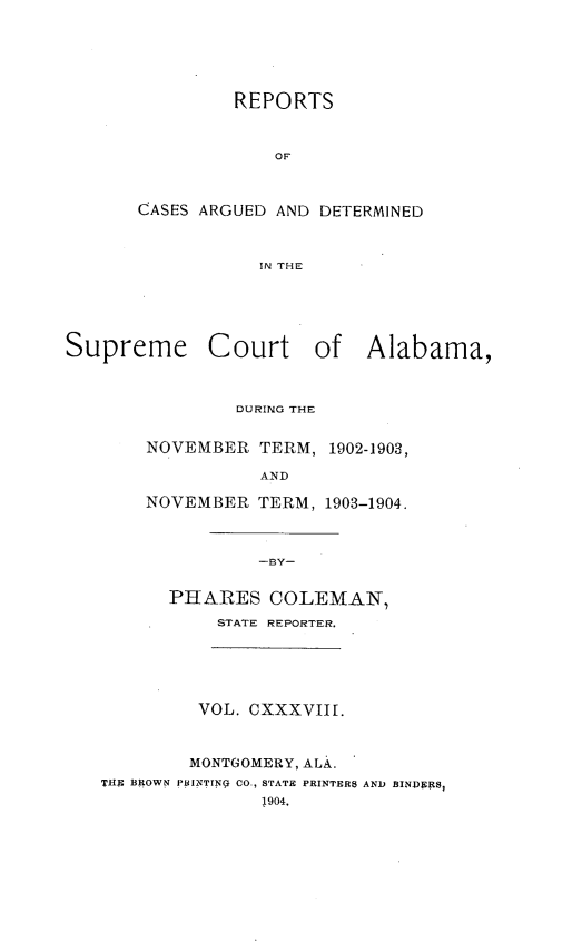 handle is hein.statereports/supctalabm0138 and id is 1 raw text is: REPORTS
OF
CASES ARGUED AND DETERMINED
IN THE
Supreme Court of Alabama,
DURING THE
NOVEMBER TERM, 1902-1903,
AND
NOVEMBER TERM, 1903-1904.
-BY-
PHARES COLEMAN,
STATE REPORTER.
VOL. CXXXVIII.
MONTGOMERY, ALA.
THE BROWN PBINTINg CO., STATE PRINTERS AND BINpRRS
1904.


