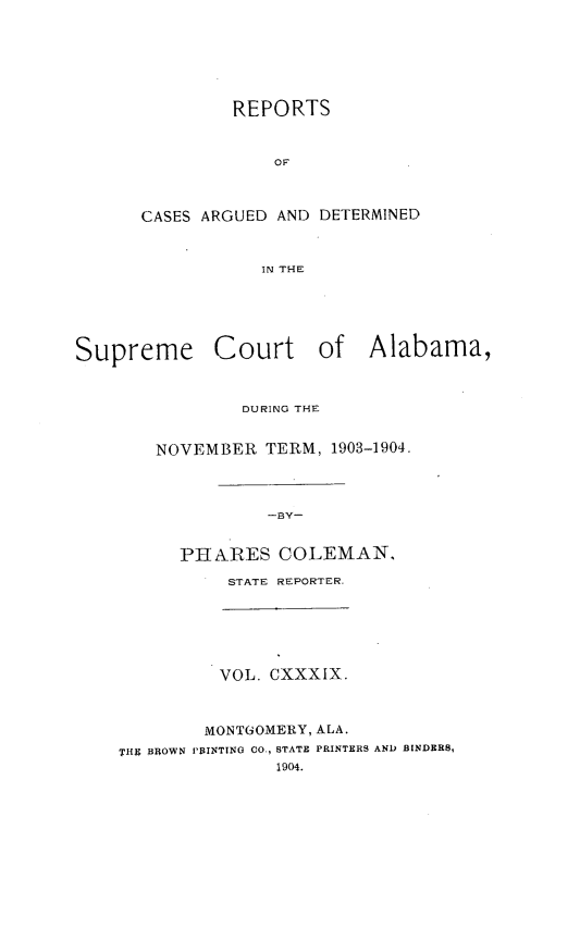 handle is hein.statereports/supctalabm0139 and id is 1 raw text is: REPORTS
OF
CASES ARGUED AND DETERMINED
IN THE

Supreme Court of Alabama,
DURING THE
NOVEMBER TERM, 1903-1904.
-BY-
PHBARES COLEMAN,

STATE REPORTER.

VOL. CXXXIX.

MONTGOMERY, ALA.
THU BROWN PRINTING CO., STATE PRINTERS
1904.

AND BINDERS,


