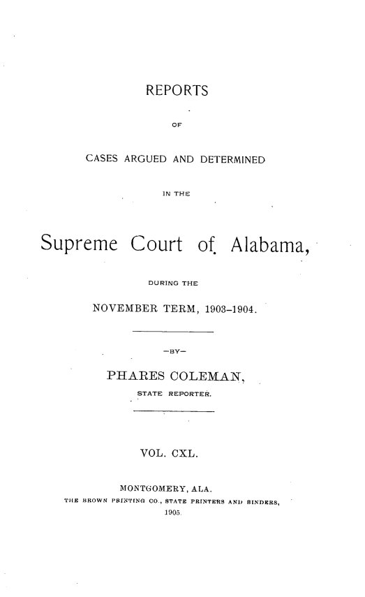 handle is hein.statereports/supctalabm0140 and id is 1 raw text is: REPORTS
OF
CASES ARGUED AND DETERMINED
IN THE

Supreme

Court of. Alabama,

DURING THE
NOVEMBER TERM, 1903-1904.
-BY-
PHARES COLEMAN,
STATE REPORTER.

VOL. CXL.
MONTGOMERY, ALA.
THE BROWN PRINTING CO., STATE PRINTERS AND BINDERS,
1905.


