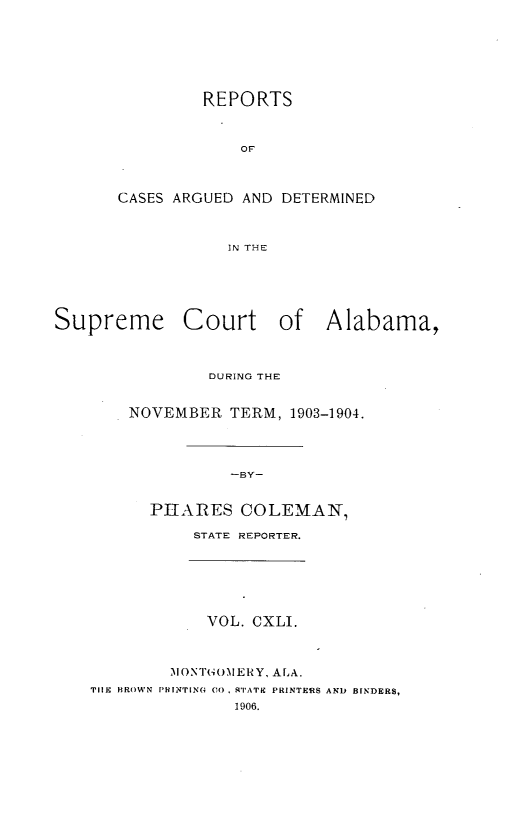 handle is hein.statereports/supctalabm0141 and id is 1 raw text is: REPORTS
OF
CASES ARGUED AND DETERMINED
IN THE

Supreme Court of Alabama,
DURING THE
NOVEMBER TERM, 1903-1904.
-BY-
PIIARES COLEMAN,
STATE REPORTER.

VOL. CXLI.

MONTGOM1ERY, ALA.
TIIE BROWN PHINTING CO, 'TATE PRINTERS
1906.

AND BINDERS,



