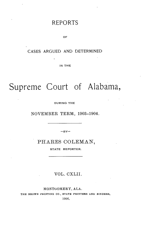 handle is hein.statereports/supctalabm0142 and id is 1 raw text is: REPORTS
OF
CASES ARGUED AND DETERMINED
IN THE
Supreme Court of Alabama,
DURING THE
NOVEMBER TERM, 1903-1904.
-BY-
PHARES COLEMAN,
STATE REPORTER.
VOL. CXLII.
MONTGOMERY, ALA.
THE BROWN PRINTING CO., STATE PRINTERS AND BINDERS,
1906.


