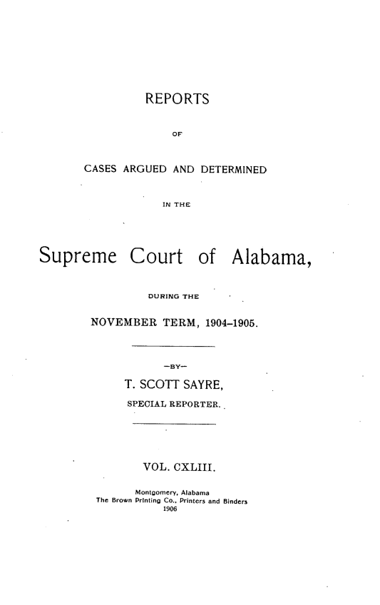 handle is hein.statereports/supctalabm0143 and id is 1 raw text is: REPORTS
OF
CASES ARGUED AND DETERMINED
IN THE
Supreme Court of Alabama,
DURING THE
NOVEMBER TERM, 1904-1905.
-BY-
T. SCOTT SAYRE,
SPECIAL REPORTER.
VOL. CXLIII.
Montoomery, Alabama
The Brown Printing Co., Printers and Binders
1906


