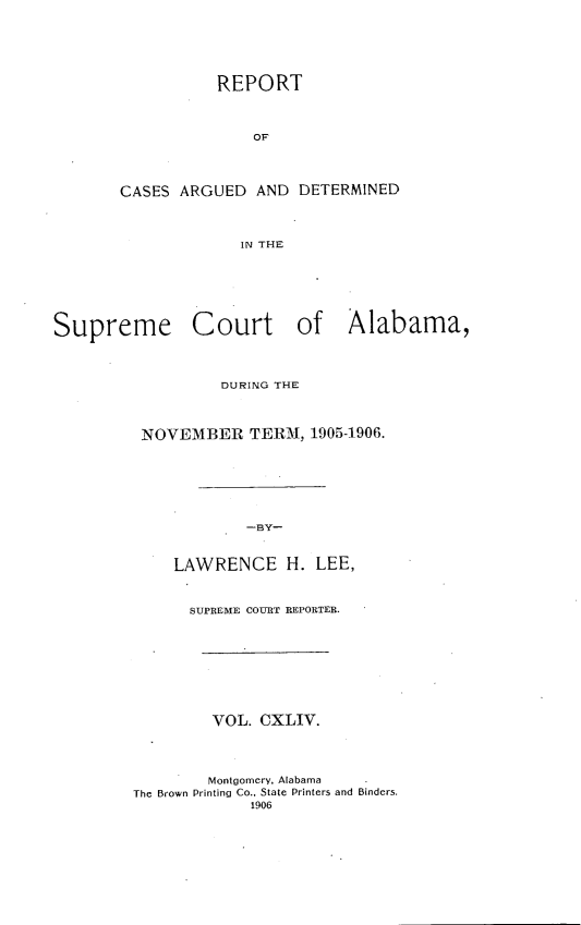 handle is hein.statereports/supctalabm0144 and id is 1 raw text is: REPORT
OF
CASES ARGUED AND DETERMINED
IN THE

Supreme Court of Alabama,
DURING THE
NOVEMBER TERM, 1905-1906.
-BY-
LAWRENCE H. LEE,

SUPREME COURT REPORTER.
VOL. CXLIV.
Montgomery, Alabama
The Brown Printing Co., State Printers and Binders.
1906


