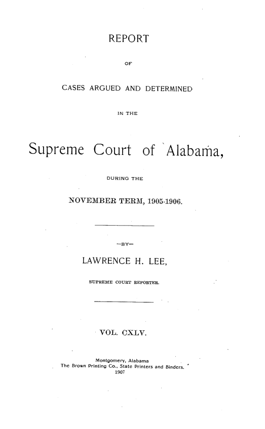 handle is hein.statereports/supctalabm0145 and id is 1 raw text is: REPORT
OF
CASES ARGUED AND DETERMINED
IN THE

Supreme Court of Alabama,
DURING THE
NOVEMBER TERM, 1905-1906.
-BY-
LAWRENCE H. LEE,
SUPREME COURT REPORTER.
VOL. CXLV.
Montgomery, Alabama
The Brown Printing Co., State Printers and Binders.
1907


