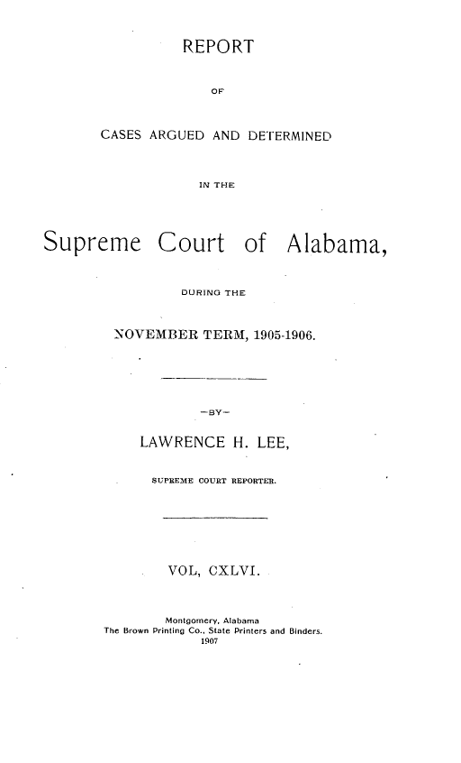 handle is hein.statereports/supctalabm0146 and id is 1 raw text is: REPORT
OF
CASES ARGUED AND DET[ERMINED
IN THE

Supreme Court of Alabama,
DURING THE
NOVEMBER TERM, 1905-1906.
-BY-
LAWRENCE H. LEE,

SUPREME COURT REPORTER.
VOL, CXLVI.
Montgomery, Alabama
The Brown Printing Co., State Printers and Binders.
1907


