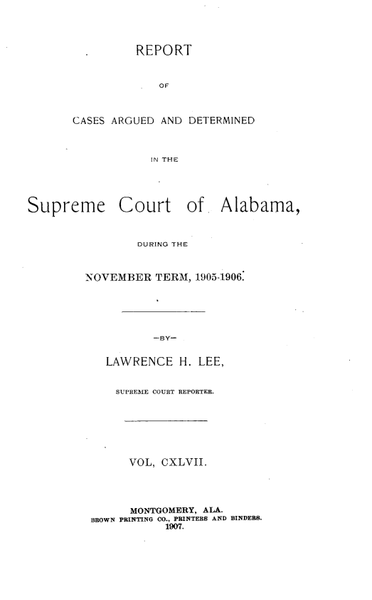handle is hein.statereports/supctalabm0147 and id is 1 raw text is: REPORT
OF
CASES ARGUED AND DETERMINED
IN THE

Supreme Court of Alabama,
DURING THE
NOVEMBER TERM, 1905-1906.
-BY-
LAWRENCE H. LEE,
SUPREME COURT REPORTER.
VOL, CXLVII.
MONTGOMERY, ALA.
BROWN PRINTING CO., PRINTERS AND BINDERS.
1907.


