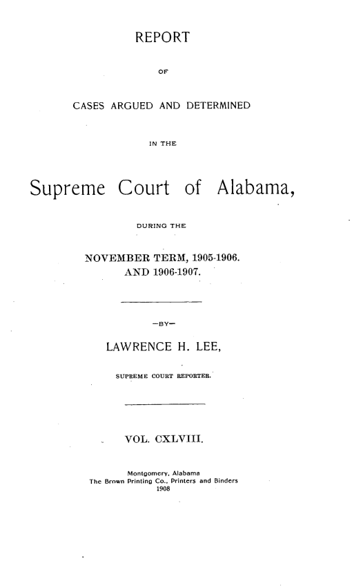 handle is hein.statereports/supctalabm0148 and id is 1 raw text is: REPORT
OF
CASES ARGUED AND DETERMINED
IN THE
Supreme Court of Alabama,
DURING THE
NOVEMBER TERM, 1905-1906.
AND 1906-1907.
-BY-
LAWRENCE H. LEE,
SUPREME COURT REPORTER.
VOL. CXLVIII.
Montgomery. Alabama
The Brown Printing Co., Printers and Binders
1908


