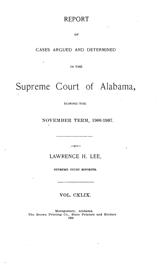 handle is hein.statereports/supctalabm0149 and id is 1 raw text is: REPORT
OF
CASES ARGUED AND DETERMINED
IN THE

Supreme Court of Alabama,
DURING THE
NOVEMBER TERM, 1906-1907.
-BY-
LAWRENCE H. LEE,
SUPREME COURT REPORTER.
VOL. CXLIX.
Montgomery, Alabama
The Brown Printing Co., State Printers and Binders
1908


