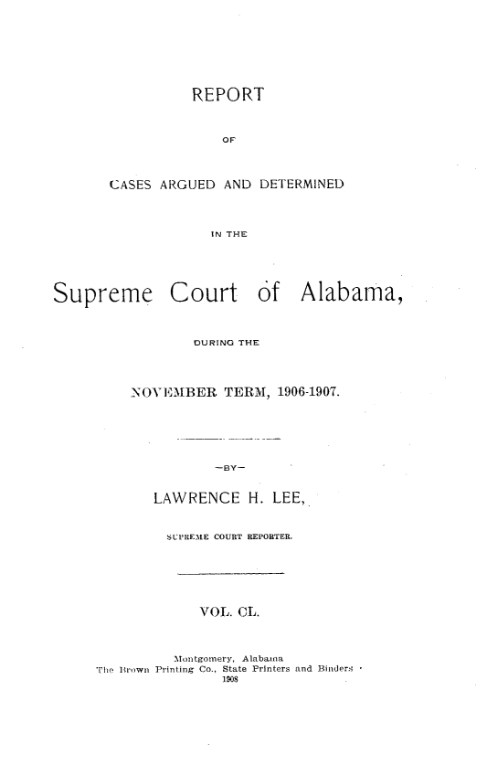 handle is hein.statereports/supctalabm0150 and id is 1 raw text is: REPORT
OF'
CASES ARGUED AND DETERMINED
IN THE
Supreme Court of Alabama,

DURING THE
NOVEMBER TERM, 1906-1907.
-BY-
LAWRENCE H. LEE,
SUPREME COURT REPORTER.
VOL. CL.
Montgomery, Alabama
The Itrown Printing Co., State Printers and Binders
1908


