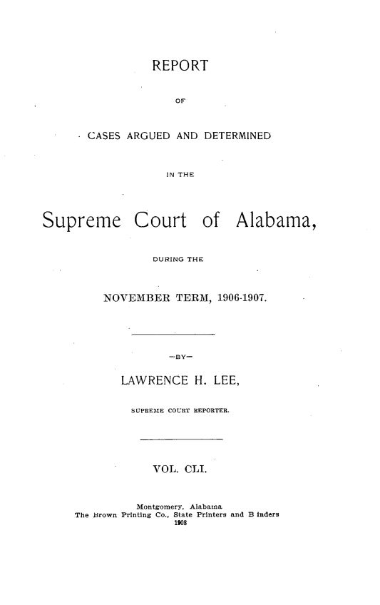 handle is hein.statereports/supctalabm0151 and id is 1 raw text is: REPORT
OF
CASES ARGUED AND DETERMINED
IN THE
Supreme Court of Alabama,
DURING THE
NOVEMBER TERM, 1906-1907.
-BY-
LAWRENCE H. LEE,
SUPREME COURT REPORTER.
VOL. CLI.
Montgomery, Alabama
The Brown Printing Co., State Printers and B inders
1908


