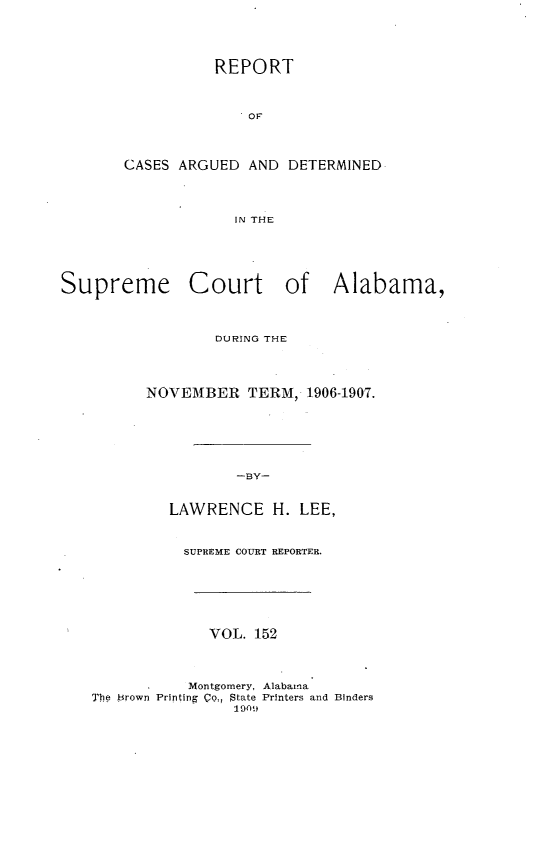handle is hein.statereports/supctalabm0152 and id is 1 raw text is: REPORT
OF
CASES ARGUED AND DETERMINED
IN THE
Supreme Court of Alabama,
DURING THE
NOVEMBER TERM, 1906-1907.
-BY-
LAWRENCE H. LEE,
SUPREME COURT REPORTER.
VOL. 152
Montgomery, Alabama
The Brown Printing Qo, State Printers and Binders
1909


