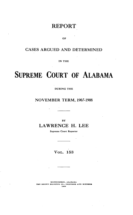 handle is hein.statereports/supctalabm0153 and id is 1 raw text is: REPORT
OF
CASES ARGUED AND DETERMINED
IN THE

SUPREME COURT OF ALABAMA
DURING THE
NOVEMBER TERM, 1907-1908
BY
LAWRENCE H. LEE
Supreme Court Reporter

VOL. 153
MONTOOMUSY, AASB A    D    D
T R BROWN ZRIOT NG 00., PRINTEDRS *ND BINDEDR&


