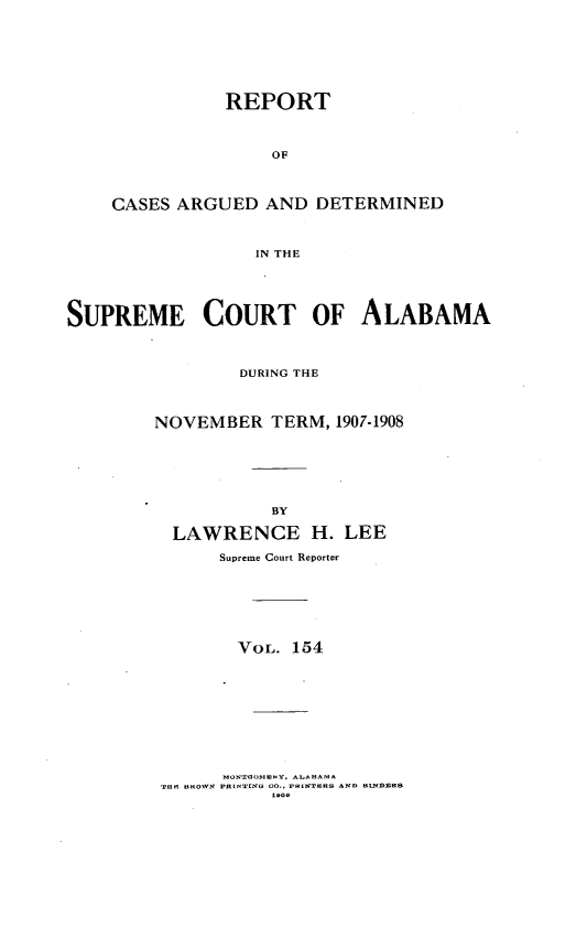 handle is hein.statereports/supctalabm0154 and id is 1 raw text is: REPORT
OF
CASES ARGUED AND DETERMINED
IN THE
SUPREME COURT OF ALABAMA
DURING THE
NOVEMBER TERM, 1907-1908
BY
LAWRENCE H. LEE
Supreme Court Reporter
VOL. 154

MONTHOhIENY, AUAHAM *
TaO tlHOIVN PR [NT[NG 00., rnINTNRS AND tl1NDIDR


