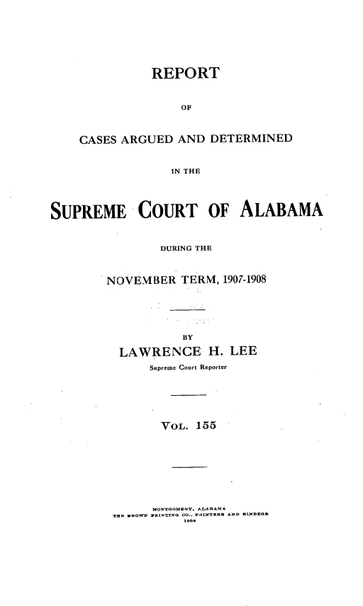 handle is hein.statereports/supctalabm0155 and id is 1 raw text is: REPORT
OF
CASES ARGUED AND DETERMINED
IN THE
SUPREME COURT OF ALABAMA
DURING THE
NOVEMBER TERM, 1907-1908
BY
LAWRENCE H. LEE
Supreme Court Reporter
VOL. 155

M~OxNTOMEaRY, wAArM
TB PI ¢ROWN )8[NTING 00.. PR~xnaRe AND DLUOETIOS


