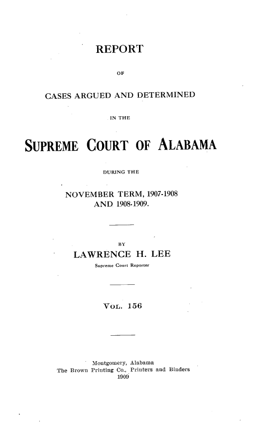 handle is hein.statereports/supctalabm0156 and id is 1 raw text is: REPORT
OF
CASES ARGUED AND DETERMINED
IN THE

SUPREME COURT OF ALABAMA
DURING THE
NOVEMBER TERM, 1907-1908
AND 1908.1909.
BY
LAWRENCE H. LEE
Supreme Court Reporter
VOL. 156
Montgomery, Alabama
The Brown Printing Co., Printers and Binders
1909


