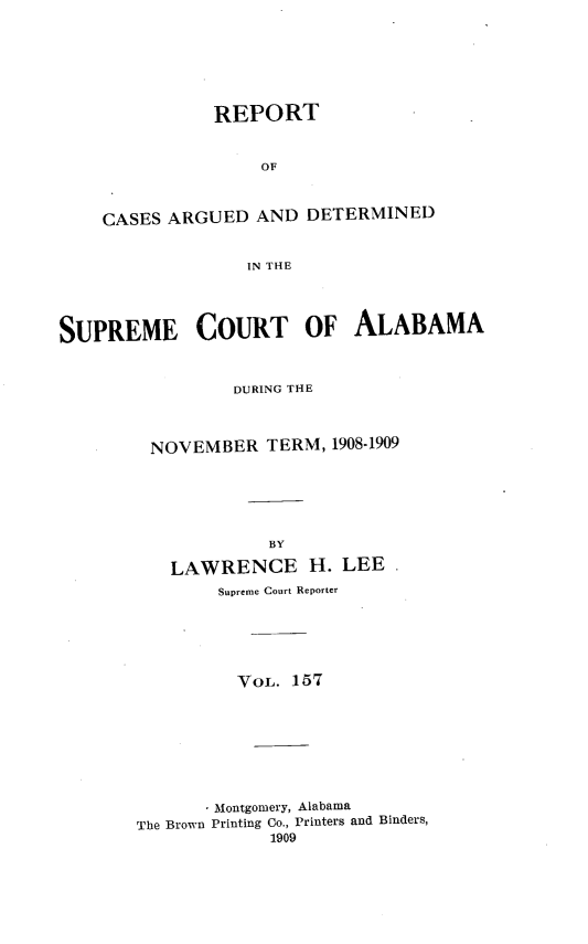 handle is hein.statereports/supctalabm0157 and id is 1 raw text is: REPORT
OF
CASES ARGUED AND DETERMINED
IN THE

SUPREME COURT OF ALABAMA
DURING THE
NOVEMBER TERM, 1908-1909
BY
LAWRENCE H. LEE.
Supreme Court Reporter
VOL. 157
Montgomery, Alabama
The Brown Printing Co., Printers and Binders,
1909


