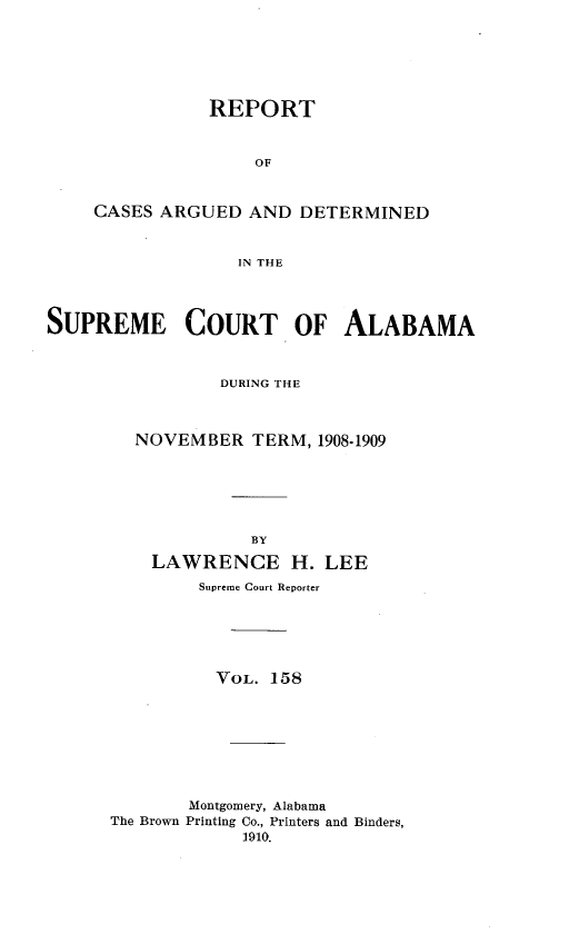 handle is hein.statereports/supctalabm0158 and id is 1 raw text is: REPORT
OF
CASES ARGUED AND DETERMINED
IN THE
SUPREME COURT OF ALABAMA
DURING THE
NOVEMBER TERM, 1908-1909
BY
LAWRENCE H. LEE
Supreme Court Reporter
VOL. 158
Montgomery, Alabama
The Brown Printing Co., Printers and Binders,
1910.


