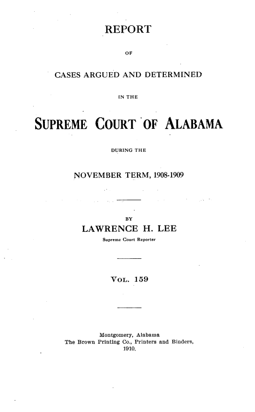 handle is hein.statereports/supctalabm0159 and id is 1 raw text is: REPORT
OF
CASES ARGUED AND DETERMINED
IN THE

SUPREME COURT OF ALABAMA
DURING THE
NOVEMBER TERM, 1908-1909
BY
LAWRENCE H. LEE
Supreme Court Reporter
VOL. 159
Montgomery, Alabama
The Brown Printing Co., Printers and Binders,
1910.


