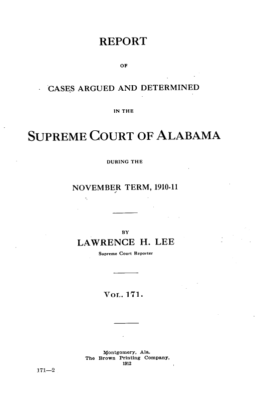 handle is hein.statereports/supctalabm0160 and id is 1 raw text is: REPORT
OF
CASES ARGUED AND DETERMINED
IN THE

SUPREME COURT OF ALABAMA
DURING THE
NOVEMBER TERM, 1910-11
BY
LAWRENCE H. LEE
Supreme Court Reporter

VOT. 171.
4ontgomery, Ala.
The Brown Printing Company,
1912

171-2


