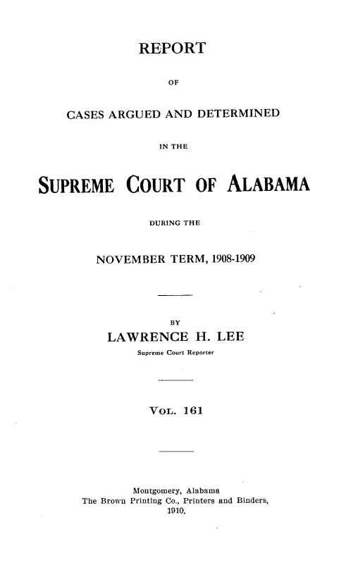 handle is hein.statereports/supctalabm0161 and id is 1 raw text is: REPORT
OF
CASES ARGUED AND DETERMINED
IN THE

SUPREME COURT OF ALABAMA
DURING THE
NOVEMBER TERM, 1908-1909
BY
LAWRENCE H. LEE
Supreme Court Reporter
VOL. 161
Montgomery, Alabama
The Brown Printing Co., Printers and Binders,
1910,


