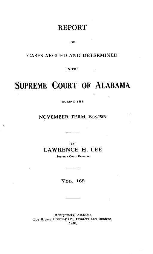 handle is hein.statereports/supctalabm0162 and id is 1 raw text is: REPORT
OF
CASES ARGUED AND DETERMINED
IN THE

SUPREME COURT OF ALABAMA
DURING THE
NOVEMBER TERM, 1908-1909
BY
LAWRENCE H. LEE
Supreme Court Reporter
VOL. 162
Montgomery, Alabama
The Brown Printing Co., Printers and Binders,
1910.


