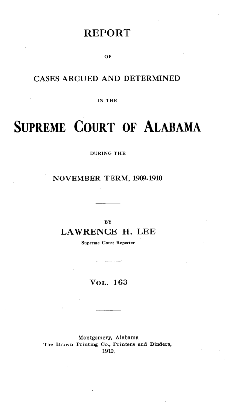 handle is hein.statereports/supctalabm0163 and id is 1 raw text is: REPORT
OF
CASES ARGUED AND DETERMINED
IN THE

SUPREME COURT OF ALABAMA
DURING THE
NOVEMBER TERM, 1909-1910
BY
LAWRENCE H. LEE
Supreme Court Reporter
VOL. 163
Montgomery, Alabama
The Brown Printing Co., Printers and Binders,
1910.


