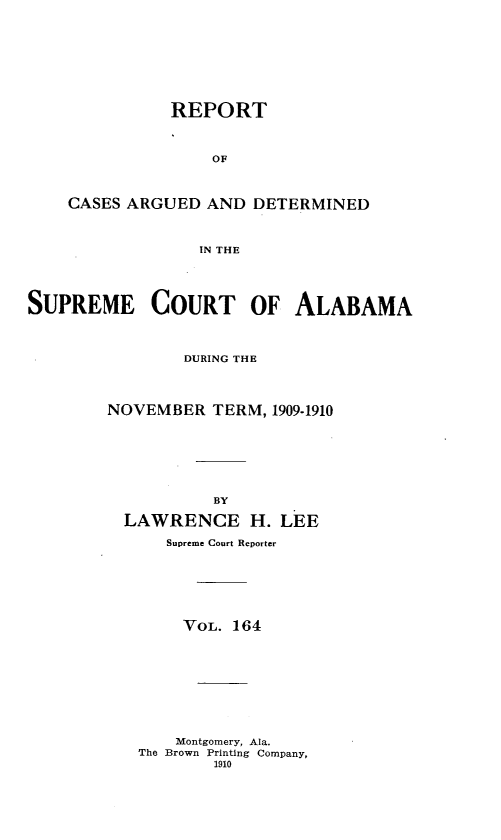 handle is hein.statereports/supctalabm0164 and id is 1 raw text is: REPORT
OF
CASES ARGUED AND DETERMINED
IN THE

SUPREME COURT OF ALABAMA
DURING THE
NOVEMBER TERM, 1909-1910
BY
LAWRENCE H. LEE
Supreme Court Reporter
VOL. 164
Montgomery, Ala.
The Brown Printing Company,
1910



