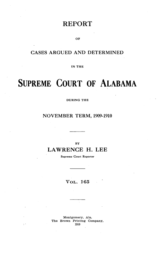 handle is hein.statereports/supctalabm0165 and id is 1 raw text is: REPORT
OF
CASES ARGUED AND DETERMINED
IN THE
SUPREME COURT OF ALABAMA
DURING THE
NOVEMBER TERM, 1909-1910
BY
LAWRENCE H. LEE
Supreme Court Reporter
VOL. 165
Montgomery, Ala.
The Brown Printing Company,
1910



