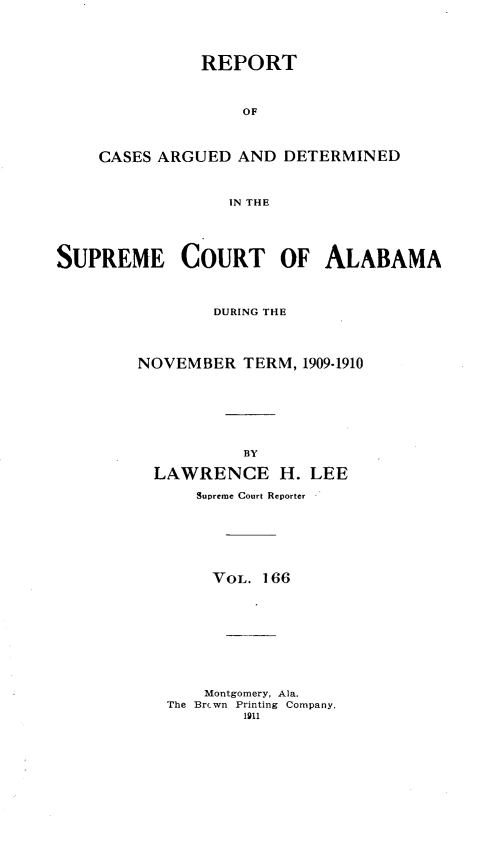 handle is hein.statereports/supctalabm0166 and id is 1 raw text is: REPORT
OF
CASES ARGUED AND DETERMINED
IN THE
SUPREME COURT OF ALABAMA
DURING THE
NOVEMBER TERM, 1909-1910
BY
LAWRENCE H. LEE
Supreme Court Reporter
VOL. 166
Montgomery, Ala.
The Brcwn Printing Company,
1911


