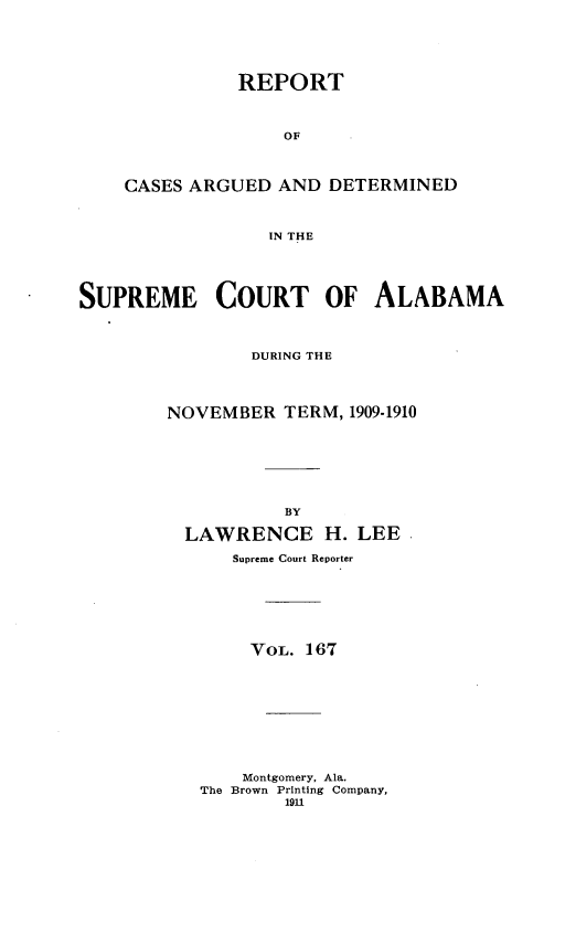 handle is hein.statereports/supctalabm0167 and id is 1 raw text is: REPORT
OF
CASES ARGUED AND DETERMINED
IN THE

SUPREME COURT OF ALABAMA
DURING THE
NOVEMBER TERM, 1909-1910
BY
LAWRENCE H. LEE .
Supreme Court Reporter
VoL. 167
Montgomery, Ala.
The Brown Printing Company,
1911


