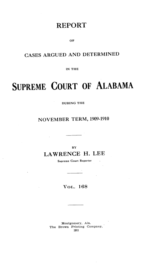 handle is hein.statereports/supctalabm0168 and id is 1 raw text is: REPORT
OF
CASES ARGUED AND DETERMINED
IN THE

SUPREME COURT OF ALABAMA
DURING THE
NOVEMBER TERM, 1909-1910
BY
LAWRENCE H. LEE
Supreme Court Reporter
Vor. 168
Montgomery, Ala.
The Brown Printing Company,
1911


