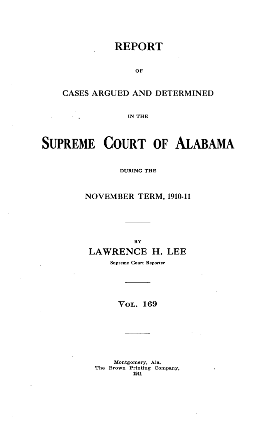 handle is hein.statereports/supctalabm0169 and id is 1 raw text is: REPORT
OF
CASES ARGUED AND DETERMINED
IN THE

SUPREME COURT OF ALABAMA
DURING THE
NOVEMBER TERM, 1910-11
BY
LAWRENCE H. LEE
Supreme Court Reporter
VOL. 169
Montgomery, Ala.
The Brown Printing Company,
1911


