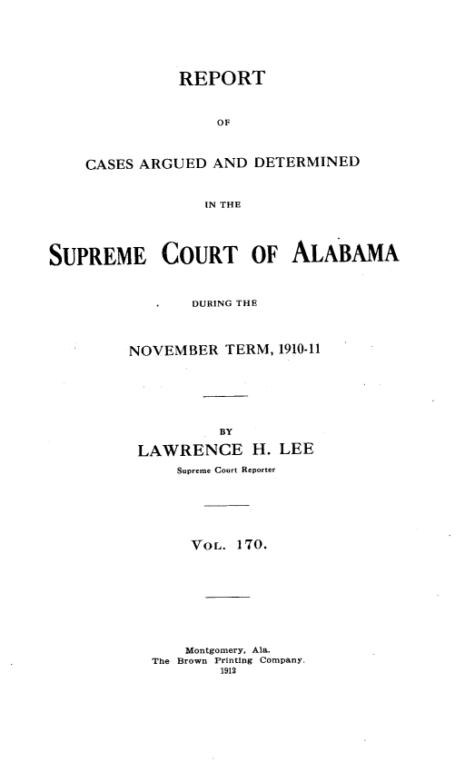 handle is hein.statereports/supctalabm0170 and id is 1 raw text is: REPORT
OF
CASES ARGUED AND DETERMINED
IN THE
SUPREME COURT OF ALABAMA
DURING THE
NOVEMBER TERM, 1910-11
BY
LAWRENCE H. LEE
Supreme Court Reporter
VOL. 170.
Montgomery, Ala.
The Brown Printing Company.
1912


