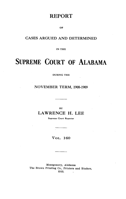 handle is hein.statereports/supctalabm0171 and id is 1 raw text is: REPORT
OF
CASES ARGUED AND DETERMINED
IN THE

SUPREME COURT OF ALABAMA
DURING THE
NOVEMBER TERM, 1908-1909
BY
LAWRENCE H. LEE
Supreme Court Reporter
VOL. 160
Montgomery, Alabama
The Brown Printing Co., Printers and Binders,
1910.


