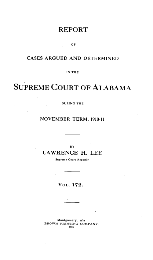 handle is hein.statereports/supctalabm0172 and id is 1 raw text is: REPORT
OF
CASES ARGUED AND DETERMINED
IN THE

SUPREME COURT OF ALABAMA
DURING THE
NOVEMBER TERM, 1910-11
BY
LAWRENCE H. LEE
Supreme Court Reporter
Vor. 172.
Montgomery. Ala
BROWN PRINTING COMPANY.
1912


