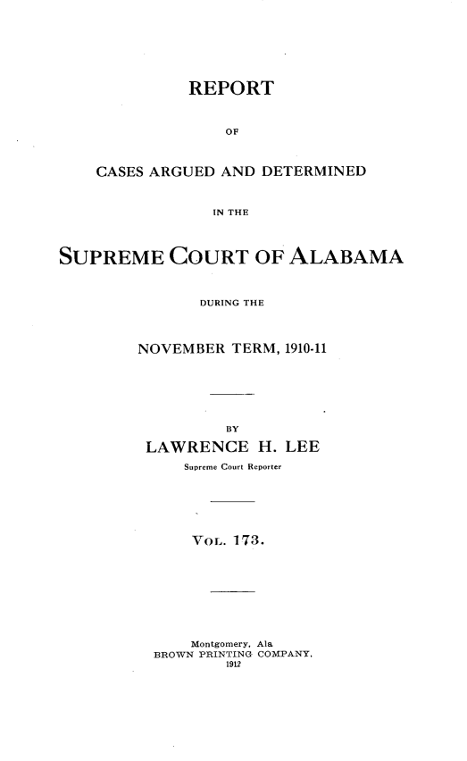 handle is hein.statereports/supctalabm0173 and id is 1 raw text is: REPORT
OF
CASES ARGUED AND DETERMINED
IN THE
SUPREME COURT OF ALABAMA
DURING THE
NOVEMBER TERM, 1910-11
BY
LAWRENCE H. LEE
Supreme Court Reporter
VOL. 173.
Montgomery, Ala
BROWN PRINTING COMPANY,
1912


