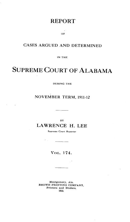handle is hein.statereports/supctalabm0174 and id is 1 raw text is: REPORT
OF
CASES ARGUED AND DETERMINED
IN THE

SUPREME COURT OF ALABAMA
DURING THE
NOVEMBER TERM, 1911-12
BY
LAWRENCE H. LEE
Supreme Court Reporter
` o L. 174.
Montgomery, Ala.
BROWN PRINTING COMPANY,
Printers and Binders,
1913.


