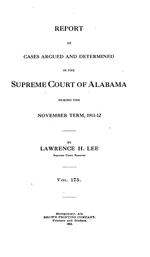 handle is hein.statereports/supctalabm0175 and id is 1 raw text is: REPORT
OF
CASES ARGUED AND DETERMINED
IN THE

SUPREME COURT OF ALABAMA
DURING THE
NOVEMBER TERM, 1911-12
BY
LAWRENCE H. LEE
Supreme Court Reporter
VorL. 175.
Montgomery, Ala.
BROWN PRINTING COMPANY,
Printers and Binders,
1913.


