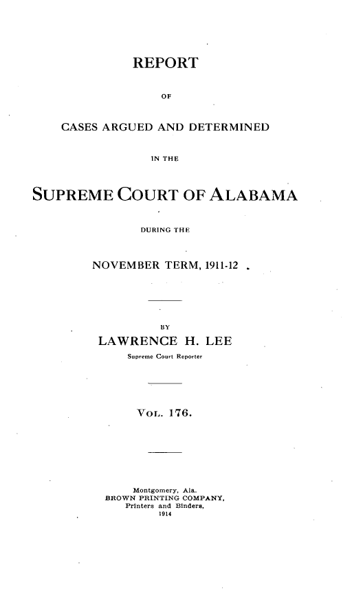 handle is hein.statereports/supctalabm0176 and id is 1 raw text is: REPORT
OF
CASES ARGUED AND DETERMINED
IN THE

SUPREME COURT OF ALABAMA
DURING THE
NOVEMBER TERM, 1911-12
BY
LAWRENCE H. LEE
Supreme Court Reporter
VoL. 176.
Montgomery, Ala.
BROWN PRINTING COMPANY,
Printers and Binders,
1914


