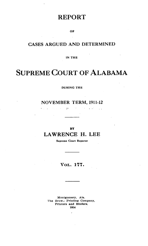 handle is hein.statereports/supctalabm0177 and id is 1 raw text is: REPORT
OF
CASES ARGUED AND DETERMINED
IN THE

SUPREME COURT OF ALABAMA
DURING THE
NOVEMBER TERM, 1911-12
BY
LAWRENCE H. LEE
Supreme Court Reporter
VoL. 177.
Montgomery. Ala.
The Brow.i Printing Company,
Printers and Binders.
1914



