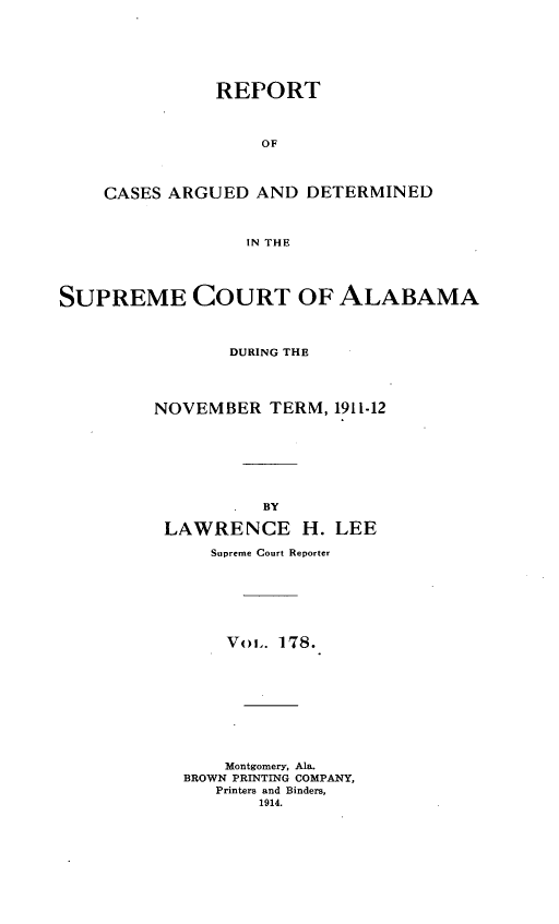 handle is hein.statereports/supctalabm0178 and id is 1 raw text is: REPORT
OF
CASES ARGUED AND DETERMINED
IN THE

SUPREME COURT OF ALABAMA
DURING THE
NOVEMBER TERM, 1911-12
BY
LAWRENCE H. LEE
Supreme Court Reporter
V<>i. 178.
Montgomery, Ala.
BROWN PRINTING COMPANY,
Printers and Binders,
1914.



