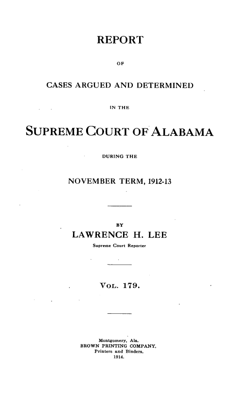 handle is hein.statereports/supctalabm0179 and id is 1 raw text is: REPORT
OF
CASES ARGUED AND DETERMINED
IN THE

SUPREME COURT OF ALABAMA
DURING THE
NOVEMBER TERM, 1912-13
BY
LAWRENCE H. LEE
Supreme Court Reporter
VOL. 179.
Montgomery, Ala.
BROWN PRINTING COMPANY,
Printers and Binders.
1914.


