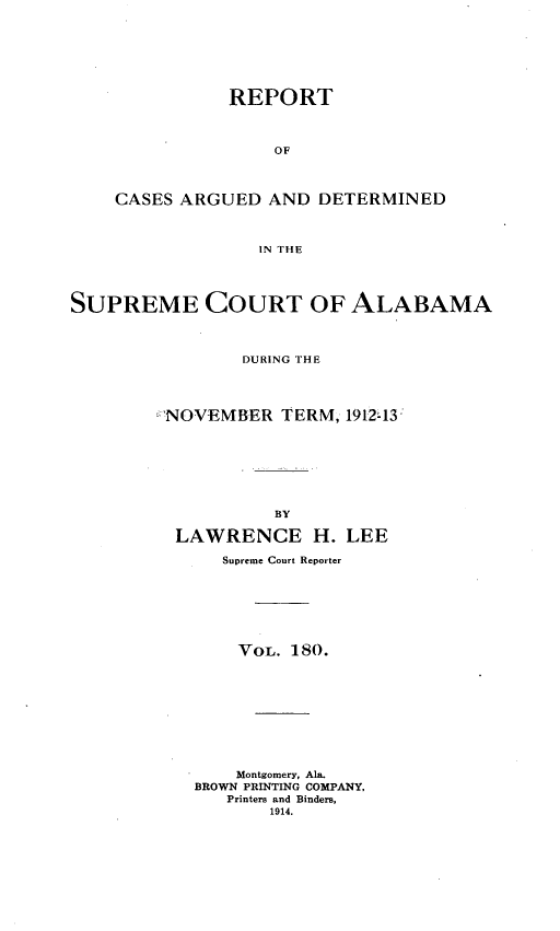 handle is hein.statereports/supctalabm0180 and id is 1 raw text is: REPORT
OF
CASES ARGUED AND DETERMINED
IN THE

SUPREME COURT OF ALABAMA
DURING THE
NOVEMBER TERM, 1912,13
BY
LAWRENCE H. LEE
Supreme Court Reporter
VOL. 180.
Montgomery, Ala.
BROWN PRINTING COMPANY,
Printers and Binders,
1914.


